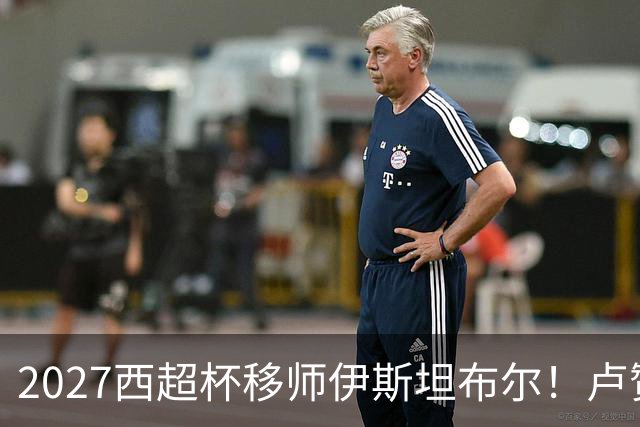 2027西超杯移师伊斯坦布尔！卢赞：西超杯潜在受众超过一亿人